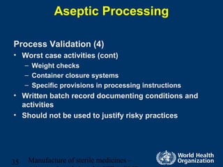 Manufacture of sterile medicines –35
Aseptic Processing
Process Validation (4)
• Worst case activities (cont)
– Weight checks
– Container closure systems
– Specific provisions in processing instructions
• Written batch record documenting conditions and
activities
• Should not be used to justify risky practices
 