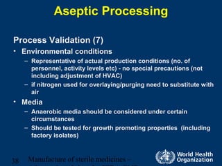 Manufacture of sterile medicines –38
Aseptic Processing
Process Validation (7)
• Environmental conditions
– Representative of actual production conditions (no. of
personnel, activity levels etc) - no special precautions (not
including adjustment of HVAC)
– if nitrogen used for overlaying/purging need to substitute with
air
• Media
– Anaerobic media should be considered under certain
circumstances
– Should be tested for growth promoting properties (including
factory isolates)
 