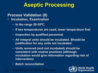 Manufacture of sterile medicines –39
Aseptic Processing
Process Validation (8)
• Incubation, Examination
– In the range 20-35ºC.
– If two temperatures are used, lower temperature first
– Inspection by qualified personnel.
– All integral units should be incubated. Should be
justification for any units not incubated.
– Units removed (and not incubated) should be
consistent with routine practices (although
incubation would give information regarding risk of
intervention)
– Batch reconciliation
 