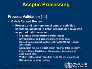 Manufacture of sterile medicines –42
Aseptic Processing
Process Validation (11)
• Batch Record Review
– Process and environmental control activities
should be included in batch records and reviewed
as part of batch release
• In-process and laboratory control results
• Environmental and personnel monitoring data
• Output from support systems(HEPA/HVAC, WFI, steam
generator)
• Equipment function (batch alarm reports, filter integrity)
• Interventions, Deviations, Stoppages - duration and
associated time
• Written instructions regarding need for line clearances
• Disruptions to power supply
 