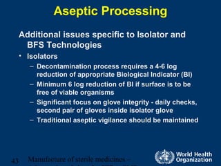 Manufacture of sterile medicines –43
Aseptic Processing
Additional issues specific to Isolator and
BFS Technologies
• Isolators
– Decontamination process requires a 4-6 log
reduction of appropriate Biological Indicator (BI)
– Minimum 6 log reduction of BI if surface is to be
free of viable organisms
– Significant focus on glove integrity - daily checks,
second pair of gloves inside isolator glove
– Traditional aseptic vigilance should be maintained
 