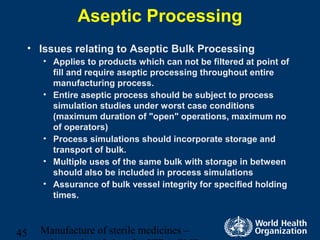 Manufacture of sterile medicines –45
Aseptic Processing
• Issues relating to Aseptic Bulk Processing
• Applies to products which can not be filtered at point of
fill and require aseptic processing throughout entire
manufacturing process.
• Entire aseptic process should be subject to process
simulation studies under worst case conditions
(maximum duration of "open" operations, maximum no
of operators)
• Process simulations should incorporate storage and
transport of bulk.
• Multiple uses of the same bulk with storage in between
should also be included in process simulations
• Assurance of bulk vessel integrity for specified holding
times.
 