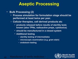 Manufacture of sterile medicines –46
Aseptic Processing
• Bulk Processing (2)
• Process simulation for formulation stage should be
performed at least twice per year.
– Cellular therapies, cell derived products etc
• products released before results of sterility tests
known (also TPNs, radioactive preps, cytotoxics)
• should be manufactured in a closed system
• Additional testing
– sterility testing of intermediates
– microscopic examination (e.g. gram stain)
– endotoxin testing
 