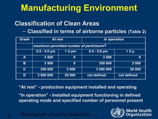 Manufacture of sterile medicines –6
Manufacturing Environment
Classification of Clean Areas
– Classified in terms of airborne particles (Table 2)
Grade At rest In operation
maximum permitted number of particles/m3
0.5 - 5.0 µm > 5 µm 0.5 - 5.0 µm > 5 µ
A 3 500 0 3 500 0
B 3 500 0 350 000 2 000
C 350 000 2 000 3 500 000 20 000
D 3 500 000 20 000 not defined not defined
“At rest” - production equipment installed and operating
“In operation” - Installed equipment functioning in defined
operating mode and specified number of personnel present
 