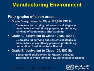 Manufacture of sterile medicines –7
Manufacturing Environment
Four grades of clean areas:
• Grade D (equivalent to Class 100,000, ISO 8):
– Clean area for carrying out less critical stages in
manufacture of aseptically prepared products eg.
handling of components after washing.
• Grade C (equivalent to Class 10,000, ISO 7):
– Clean area for carrying out less critical stages in
manufacture of aseptically prepared products eg.
preparation of solutions to be filtered.
• Grade B (equivalent to Class 100, ISO 5):
– Background environment for Grade A zone, eg.
cleanroom in which laminar flow workstation is housed.
 