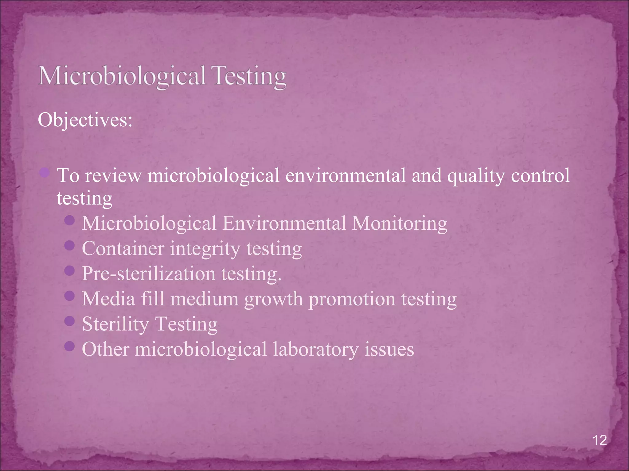 Objectives:
To review microbiological environmental and quality control
testing
Microbiological Environmental Monitoring
Container integrity testing
Pre-sterilization testing.
Media fill medium growth promotion testing
Sterility Testing
Other microbiological laboratory issues
12
 