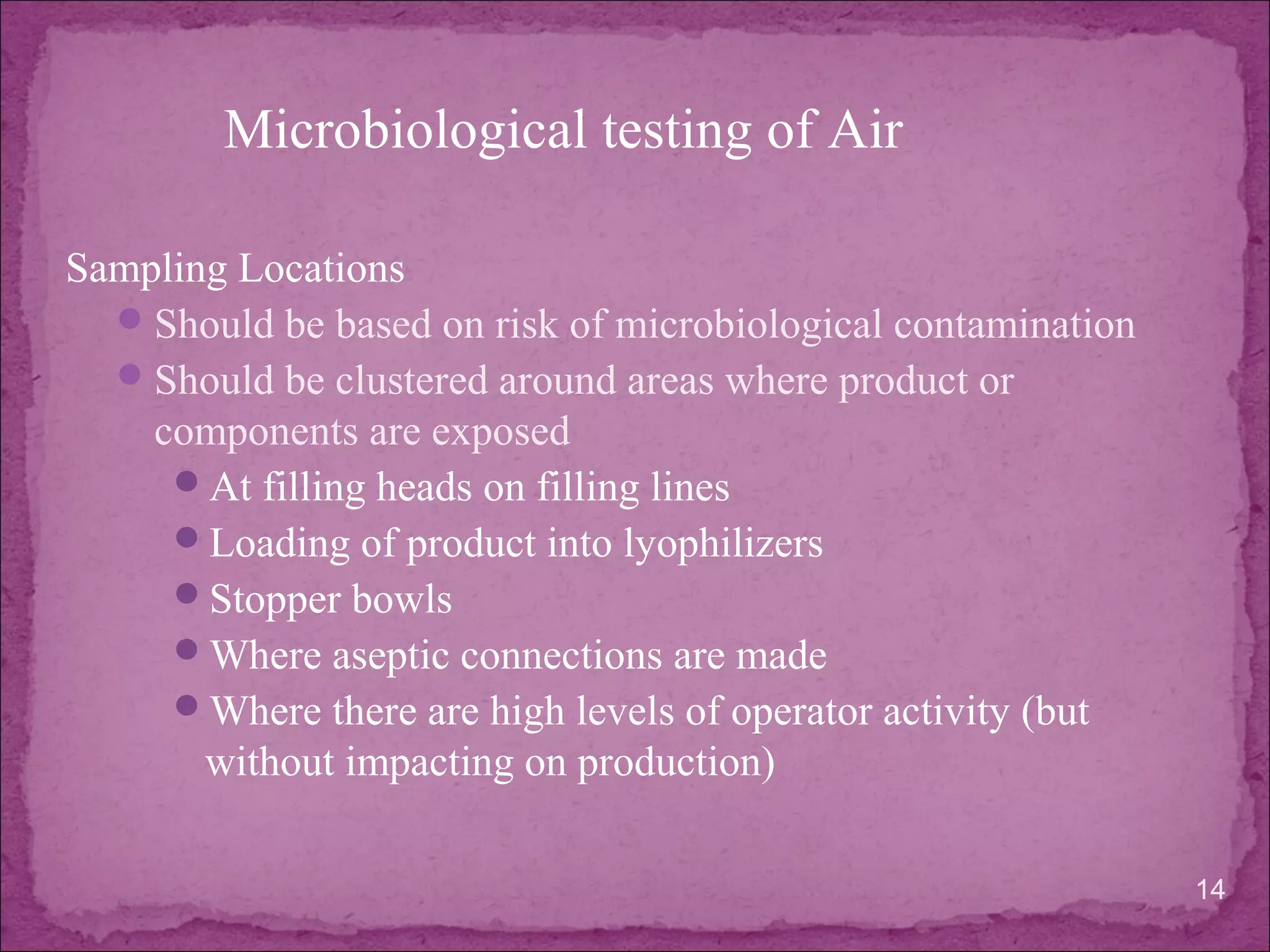 Sampling Locations
Should be based on risk of microbiological contamination
Should be clustered around areas where product or
components are exposed
At filling heads on filling lines
Loading of product into lyophilizers
Stopper bowls
Where aseptic connections are made
Where there are high levels of operator activity (but
without impacting on production)
14
Microbiological testing of Air
 