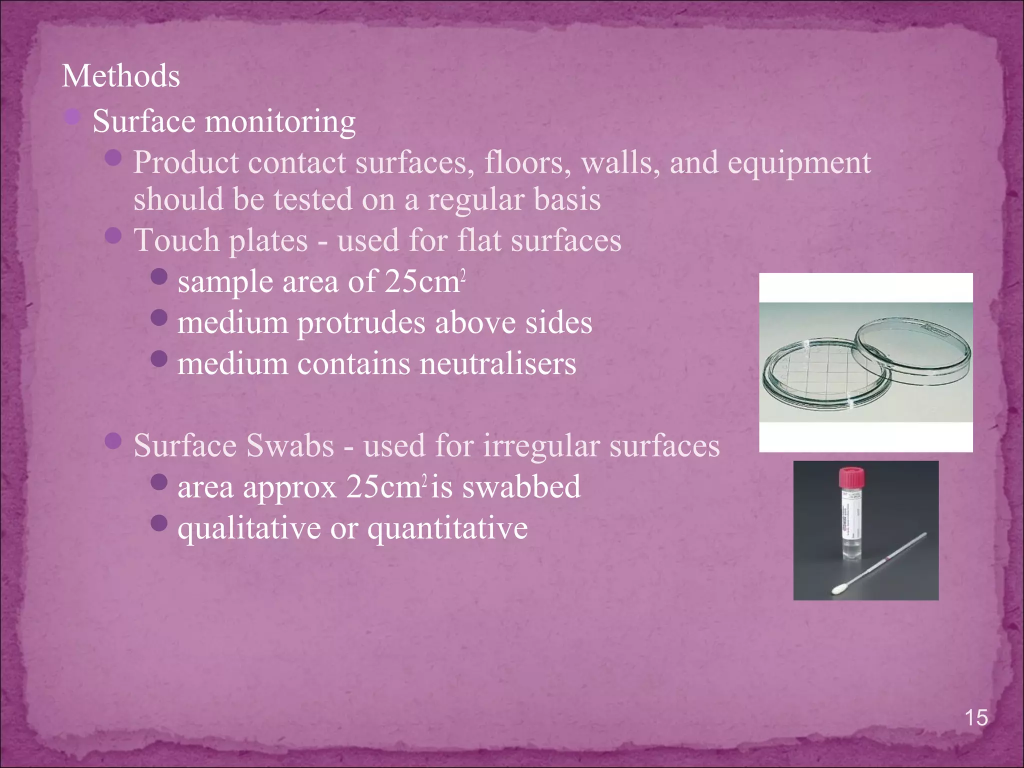 Methods
Surface monitoring
Product contact surfaces, floors, walls, and equipment
should be tested on a regular basis
Touch plates - used for flat surfaces
sample area of 25cm2
medium protrudes above sides
medium contains neutralisers
Surface Swabs - used for irregular surfaces
area approx 25cm2
is swabbed
qualitative or quantitative
15
 