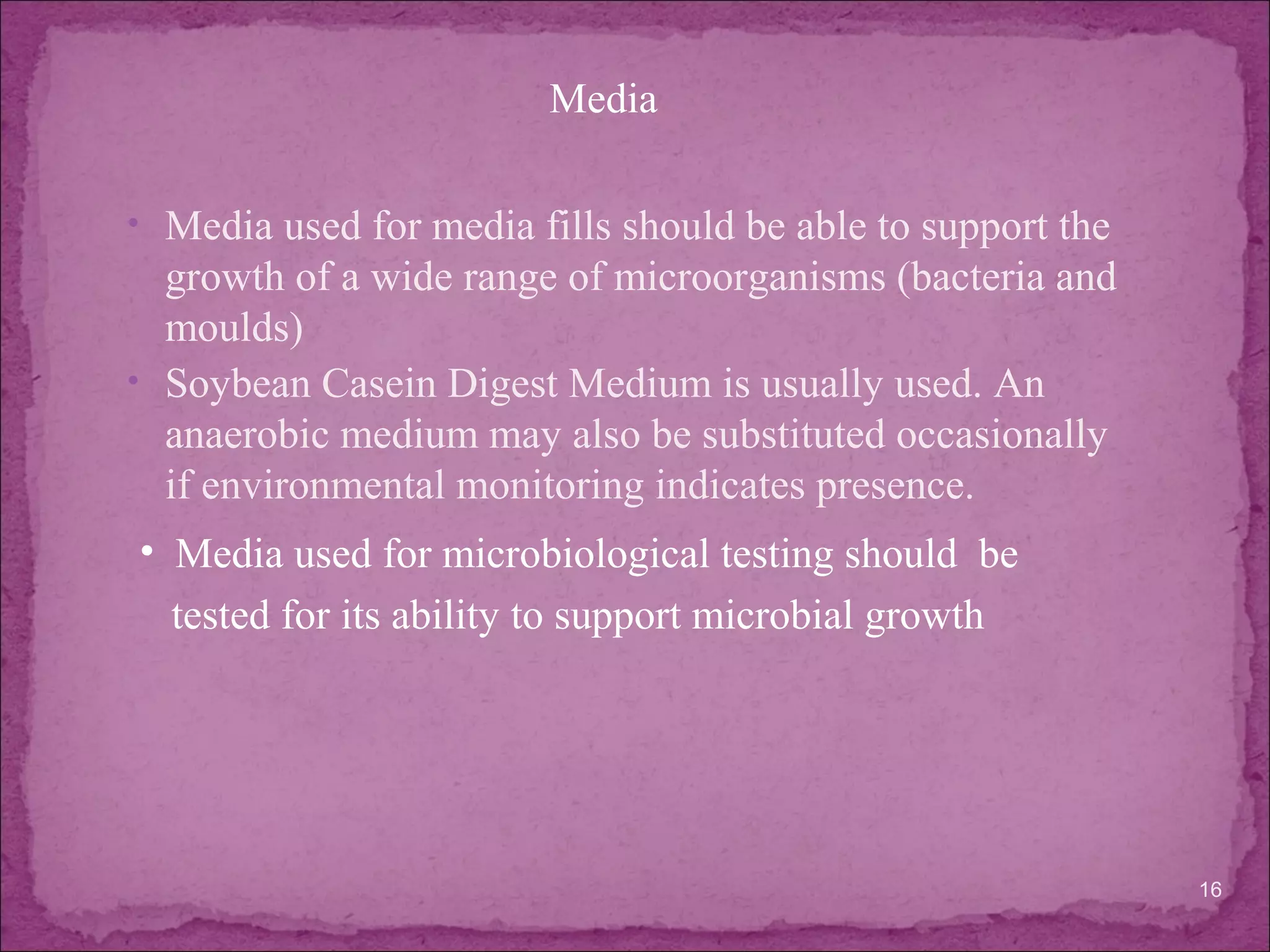 • Media used for media fills should be able to support the
growth of a wide range of microorganisms (bacteria and
moulds)
• Soybean Casein Digest Medium is usually used. An
anaerobic medium may also be substituted occasionally
if environmental monitoring indicates presence.
16
• Media used for microbiological testing should be
tested for its ability to support microbial growth
Media
 