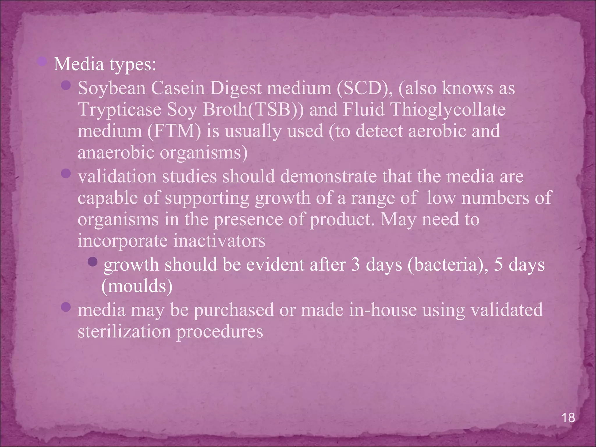 Media types:
Soybean Casein Digest medium (SCD), (also knows as
Trypticase Soy Broth(TSB)) and Fluid Thioglycollate
medium (FTM) is usually used (to detect aerobic and
anaerobic organisms)
validation studies should demonstrate that the media are
capable of supporting growth of a range of low numbers of
organisms in the presence of product. May need to
incorporate inactivators
growth should be evident after 3 days (bacteria), 5 days
(moulds)
media may be purchased or made in-house using validated
sterilization procedures
18
 