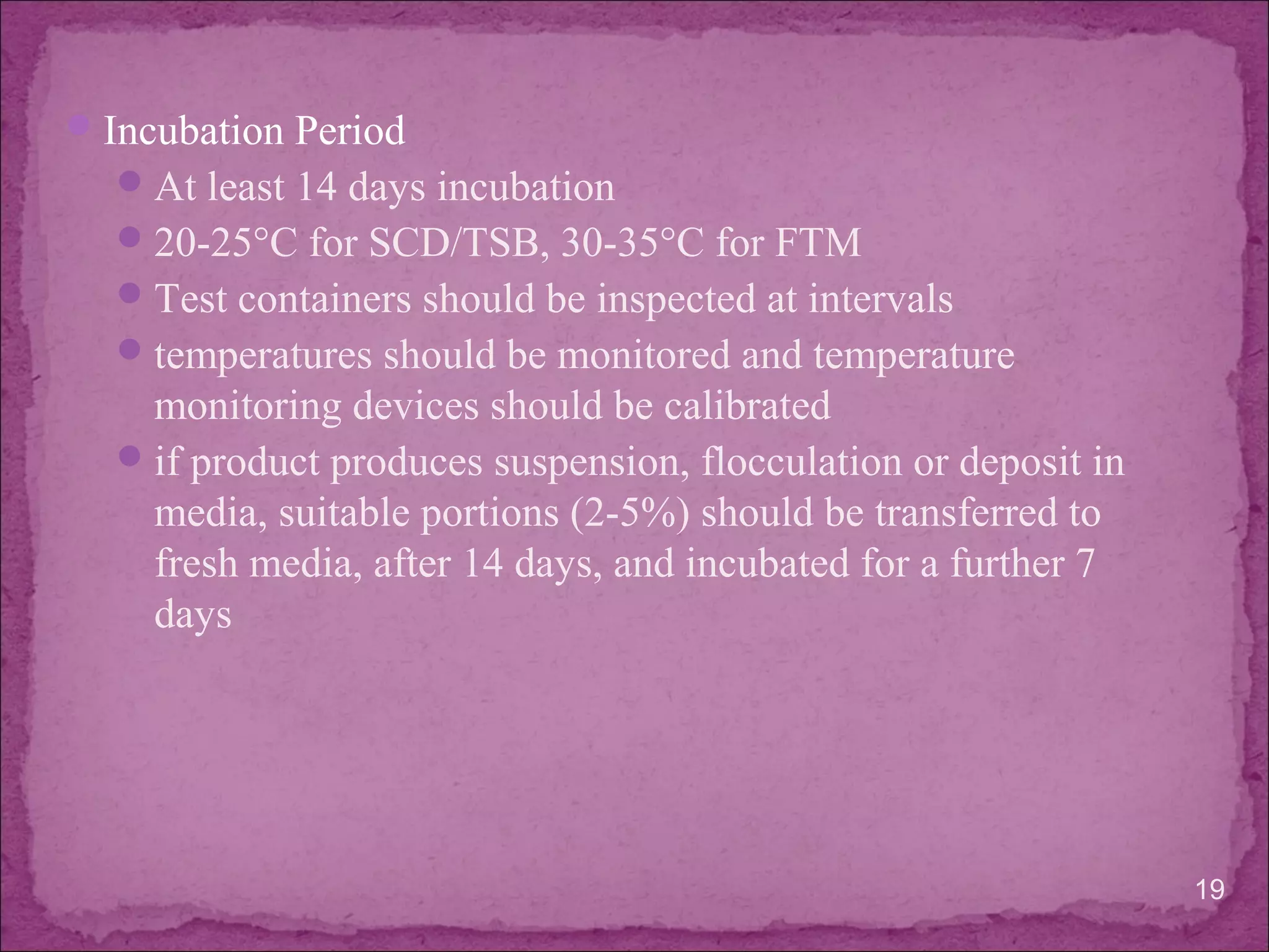 Incubation Period
At least 14 days incubation
20-25°C for SCD/TSB, 30-35°C for FTM
Test containers should be inspected at intervals
temperatures should be monitored and temperature
monitoring devices should be calibrated
if product produces suspension, flocculation or deposit in
media, suitable portions (2-5%) should be transferred to
fresh media, after 14 days, and incubated for a further 7
days
19
 