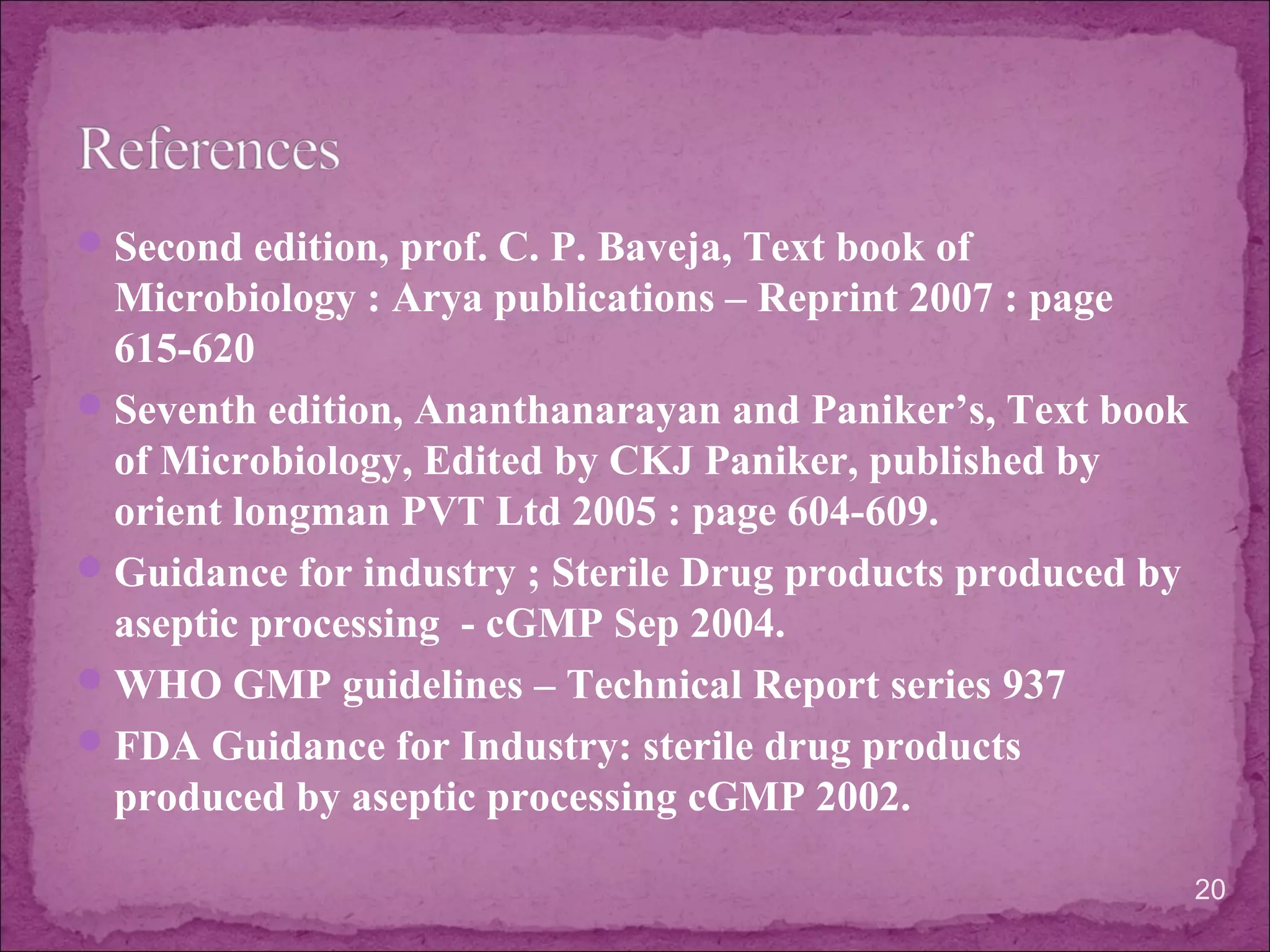 Second edition, prof. C. P. Baveja, Text book of
Microbiology : Arya publications – Reprint 2007 : page
615-620
Seventh edition, Ananthanarayan and Paniker’s, Text book
of Microbiology, Edited by CKJ Paniker, published by
orient longman PVT Ltd 2005 : page 604-609.
Guidance for industry ; Sterile Drug products produced by
aseptic processing - cGMP Sep 2004.
WHO GMP guidelines – Technical Report series 937
FDA Guidance for Industry: sterile drug products
produced by aseptic processing cGMP 2002.
20
 