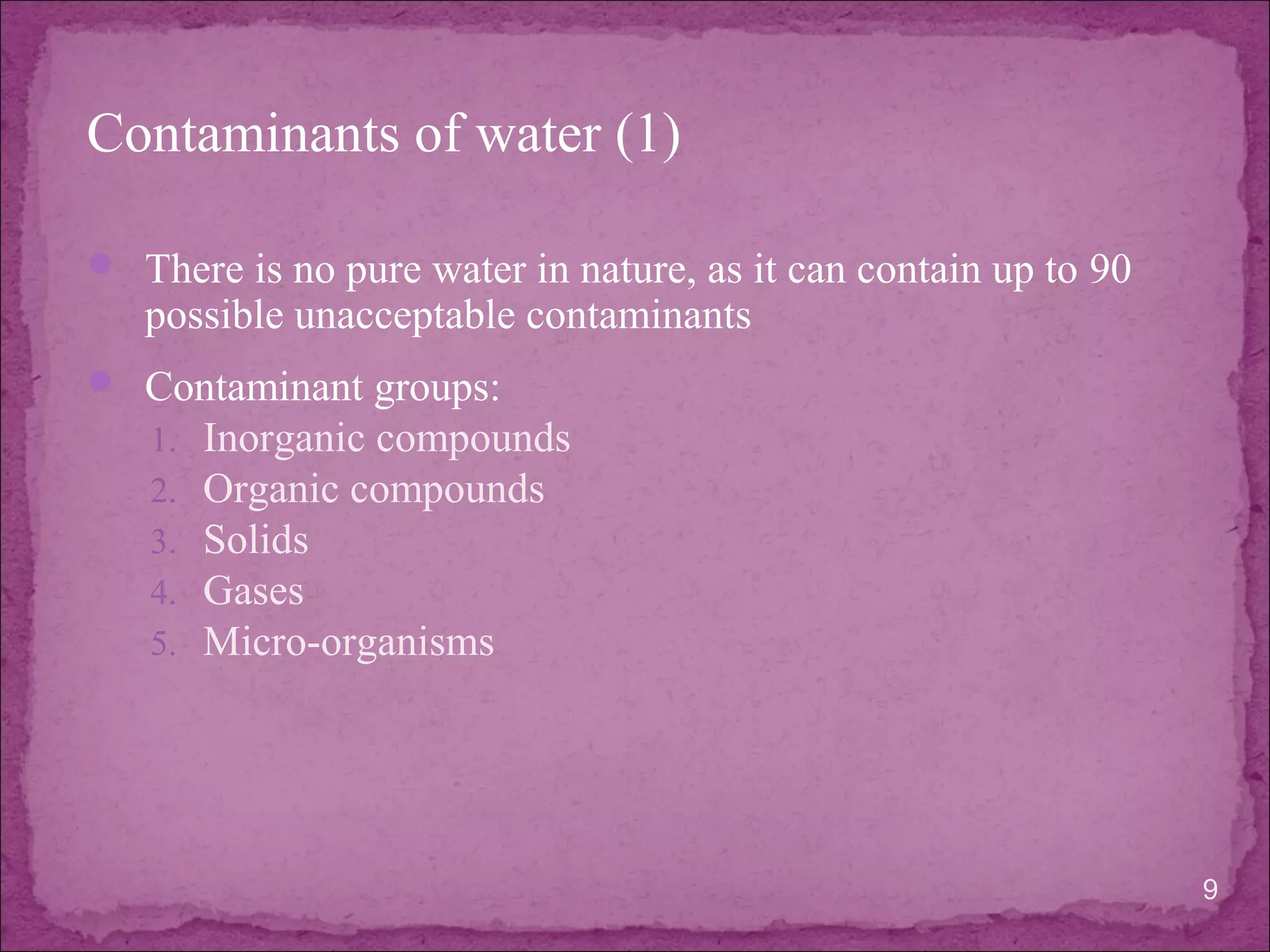 Contaminants of water (1)
 There is no pure water in nature, as it can contain up to 90
possible unacceptable contaminants
 Contaminant groups:
1. Inorganic compounds
2. Organic compounds
3. Solids
4. Gases
5. Micro-organisms
9
 