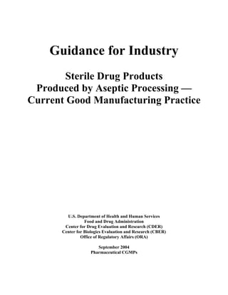 Guidance for Industry
Sterile Drug Products
Produced by Aseptic Processing —
Current Good Manufacturing Practice
U.S. Department of Health and Human Services
Food and Drug Administration
Center for Drug Evaluation and Research (CDER)
Center for Biologics Evaluation and Research (CBER)
Office of Regulatory Affairs (ORA)
September 2004
Pharmaceutical CGMPs
 