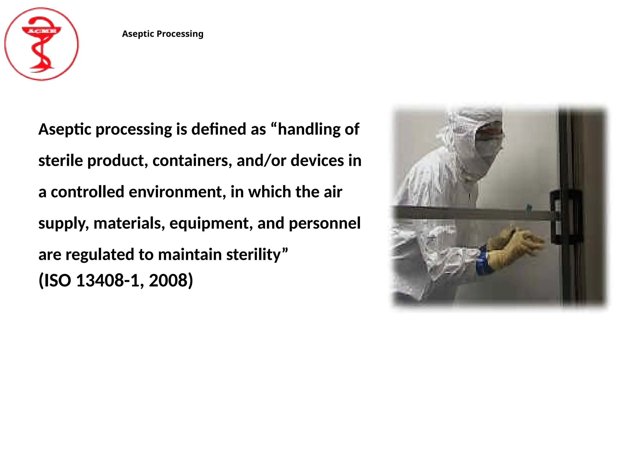 Aseptic Processing
Aseptic processing is defined as “handling of
sterile product, containers, and/or devices in
a controlled environment, in which the air
supply, materials, equipment, and personnel
are regulated to maintain sterility”
(ISO 13408-1, 2008)
 