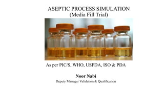 ASEPTIC PROCESS SIMULATION
(Media Fill Trial)
As per PIC/S, WHO, USFDA, ISO & PDA
Noor Nabi
Deputy Manager Validation & Qualification
 