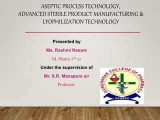 Presented by
Ms. Rashmi Nasare
M. Pharm 1nd yr
Under the supervision of
Mr. S.R. Manapure sir
Professor
ASEPTIC PROCESS TECHNOLOGY,
ADVANCED STERILE PRODUCT MANUFACTURING &
LYOPHILIZATION TECHNOLOGY
 