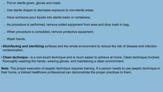 Put on sterile gown, gloves and mask.
Use sterile drapes to decrease exposure to non-sterile areas.
Have someone pour liquids into sterile basin or containers.
As procedure is performed, remove soiled equipment from area and drop trash in bag.
When procedure is completed, remove protective equipment.
Wash hands.
•Disinfecting and sterilizing surfaces and the whole environment to reduce the risk of disease and infection
contamination.
•Clean technique - is a non-touch technique and is much easier to achieve at home. Clean technique involves
thoroughly washing the hands, wearing gloves, and maintaining a clean environment.
Note: The proper execution of aseptic technique requires training. If a person needs to use aseptic technique in
their home, a trained healthcare professional can demonstrate the proper practices to them.
 
