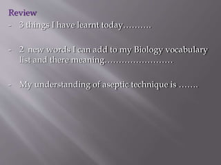 Review
- 3 things I have learnt today……….
- 2 new words I can add to my Biology vocabulary
list and there meaning……………………
- My understanding of aseptic technique is …….
 