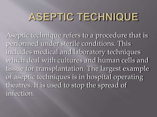 Aseptic technique refers to a procedure that is
performed under sterile conditions. This
includes medical and laboratory techniques
which deal with cultures and human cells and
tissue for transplantation. The largest example
of aseptic techniques is in hospital operating
theatres. It is used to stop the spread of
infection.
 
