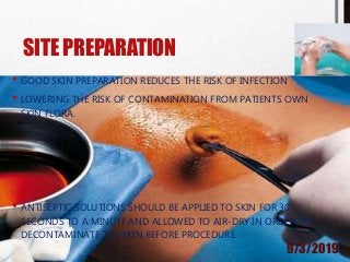 SITE PREPARATION
• GOOD SKIN PREPARATION REDUCES THE RISK OF INFECTION
• LOWERING THE RISK OF CONTAMINATION FROM PATIENTS OWN
SKIN FLORA.
• ANTISEPTIC SOLUTIONS SHOULD BE APPLIED TO SKIN FOR 30
SECONDS TO A MINUTE AND ALLOWED TO AIR-DRY IN ORDER TO
DECONTAMINATE THE SKIN BEFORE PROCEDURE.
9/3/2019
 