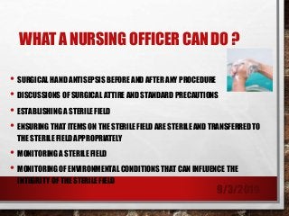 WHAT A NURSING OFFICER CAN DO ?
• SURGICAL HAND ANTISEPSIS BEFORE AND AFTER ANY PROCEDURE
• DISCUSSIONS OF SURGICAL ATTIRE AND STANDARD PRECAUTIONS
• ESTABLISHING A STERILE FIELD
• ENSURING THAT ITEMS ON THE STERILE FIELD ARE STERILE AND TRANSFERRED TO
THE STERILE FIELD APPROPRIATELY
• MONITORING A STERILE FIELD
• MONITORING OF ENVIRONMENTAL CONDITIONS THAT CAN INFLUENCE THE
INTEGRITY OF THE STERILE FIELD
9/3/2019
 