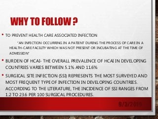 WHY TO FOLLOW ?
• TO PREVENT HEALTH CARE ASSOCIATED INFECTION
“AN INFECTION OCCURRING IN A PATIENT DURING THE PROCESS OF CARE IN A
HEALTH-CARE FACILITY WHICH WAS NOT PRESENT OR INCUBATING AT THE TIME OF
ADMISSION”
• BURDEN OF HCAI- THE OVERALL PREVALENCE OF HCAI IN DEVELOPING
COUNTRIES VARIES BETWEEN 5.1% AND 11.6%
• SURGICAL SITE INFECTION (SSI) REPRESENTS THE MOST SURVEYED AND
MOST FREQUENT TYPE OF INFECTION IN DEVELOPING COUNTRIES.
ACCORDING TO THE LITERATURE, THE INCIDENCE OF SSI RANGES FROM
1.2 TO 23.6 PER 100 SURGICAL PROCEDURES.
9/3/2019
 