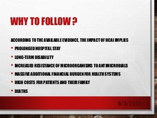 WHY TO FOLLOW ?
ACCORDING TO THE AVAILABLE EVIDENCE, THE IMPACT OF HCAI IMPLIES
• PROLONGED HOSPITAL STAY
• LONG-TERM DISABILITY
• INCREASED RESISTANCE OF MICROORGANISMS TO ANTIMICROBIALS
• MASSIVE ADDITIONAL FINANCIAL BURDEN FOR HEALTH SYSTEMS
• HIGH COSTS FOR PATIENTS AND THEIR FAMILY
• DEATHS
9/3/2019
 