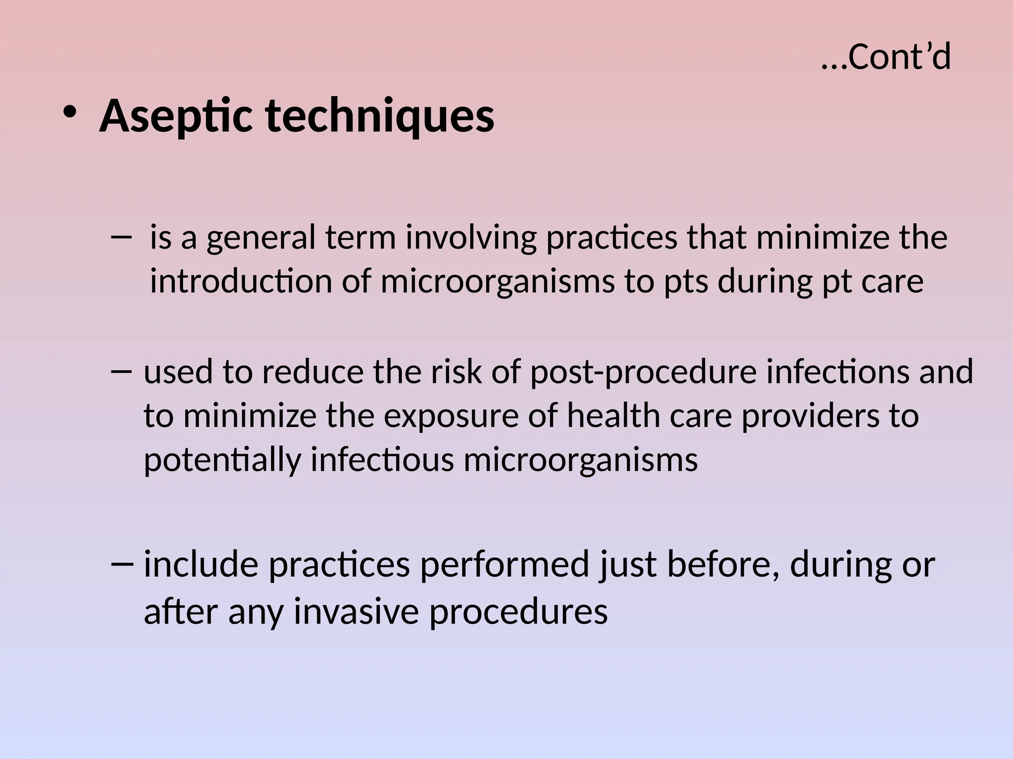 …Cont’d
• Aseptic techniques
– is a general term involving practices that minimize the
introduction of microorganisms to pts during pt care
– used to reduce the risk of post-procedure infections and
to minimize the exposure of health care providers to
potentially infectious microorganisms
– include practices performed just before, during or
after any invasive procedures
 