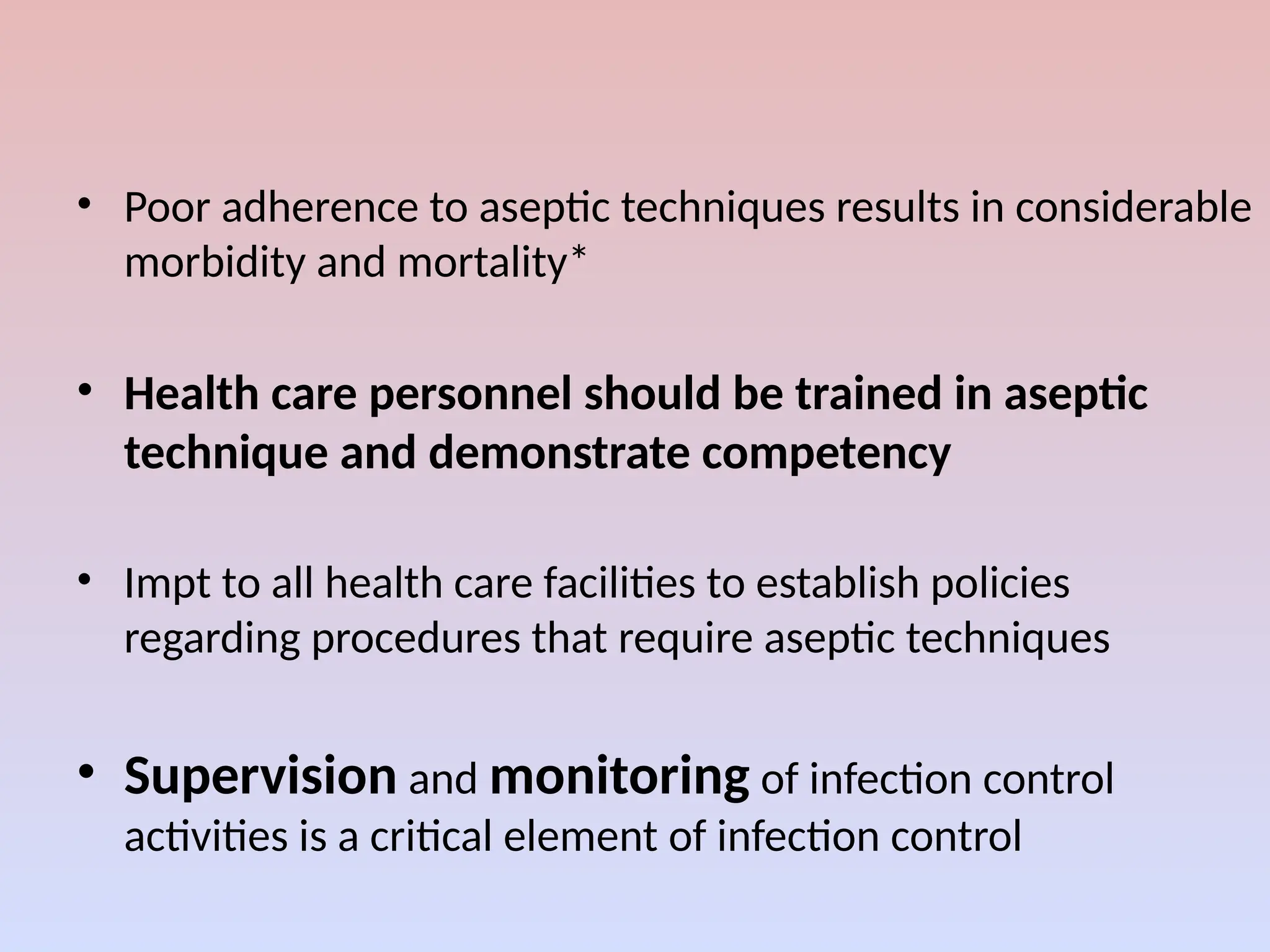 • Poor adherence to aseptic techniques results in considerable
morbidity and mortality*
• Health care personnel should be trained in aseptic
technique and demonstrate competency
• Impt to all health care facilities to establish policies
regarding procedures that require aseptic techniques
• Supervision and monitoring of infection control
activities is a critical element of infection control
 
