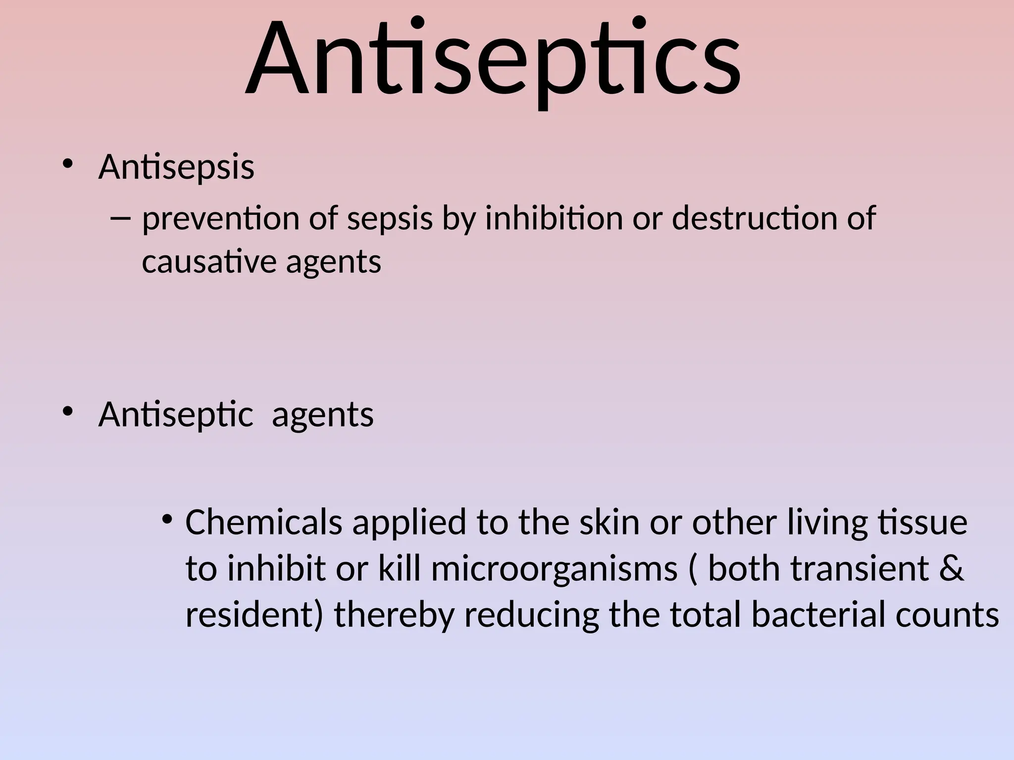 Antiseptics
• Antisepsis
– prevention of sepsis by inhibition or destruction of
causative agents
• Antiseptic agents
• Chemicals applied to the skin or other living tissue
to inhibit or kill microorganisms ( both transient &
resident) thereby reducing the total bacterial counts
 