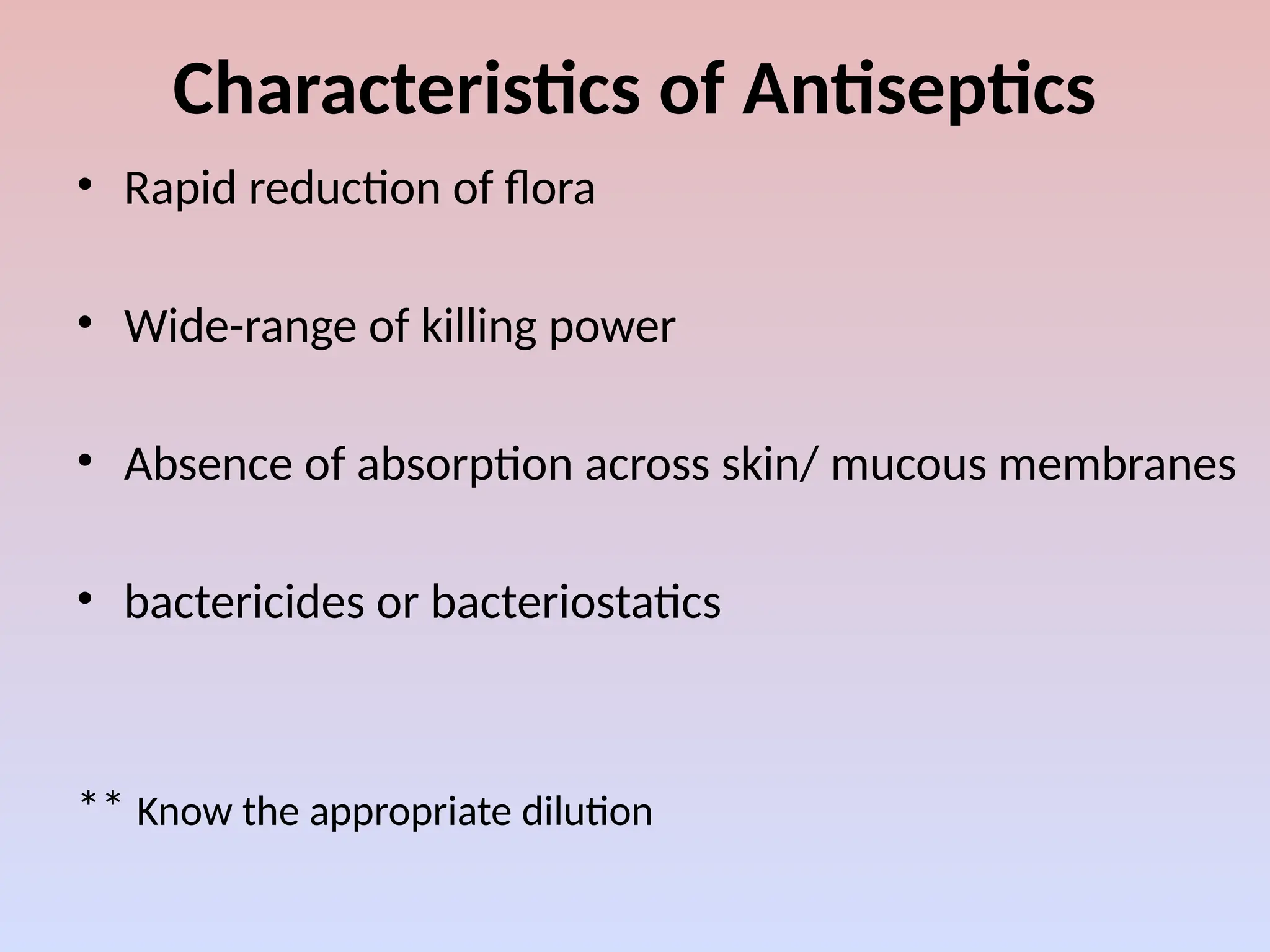 Characteristics of Antiseptics
• Rapid reduction of flora
• Wide-range of killing power
• Absence of absorption across skin/ mucous membranes
• bactericides or bacteriostatics
** Know the appropriate dilution
 