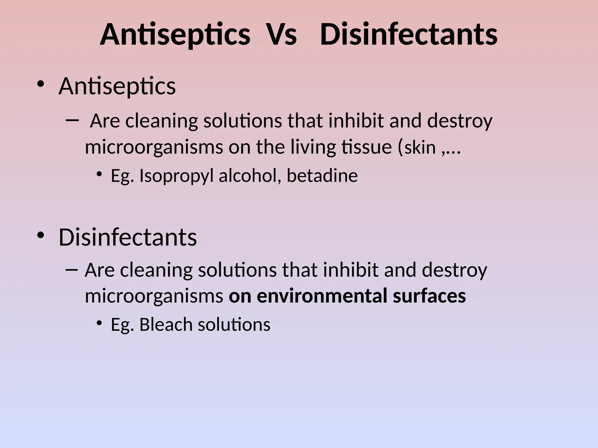 Antiseptics Vs Disinfectants
• Antiseptics
– Are cleaning solutions that inhibit and destroy
microorganisms on the living tissue (skin ,…
• Eg. Isopropyl alcohol, betadine
• Disinfectants
– Are cleaning solutions that inhibit and destroy
microorganisms on environmental surfaces
• Eg. Bleach solutions
 
