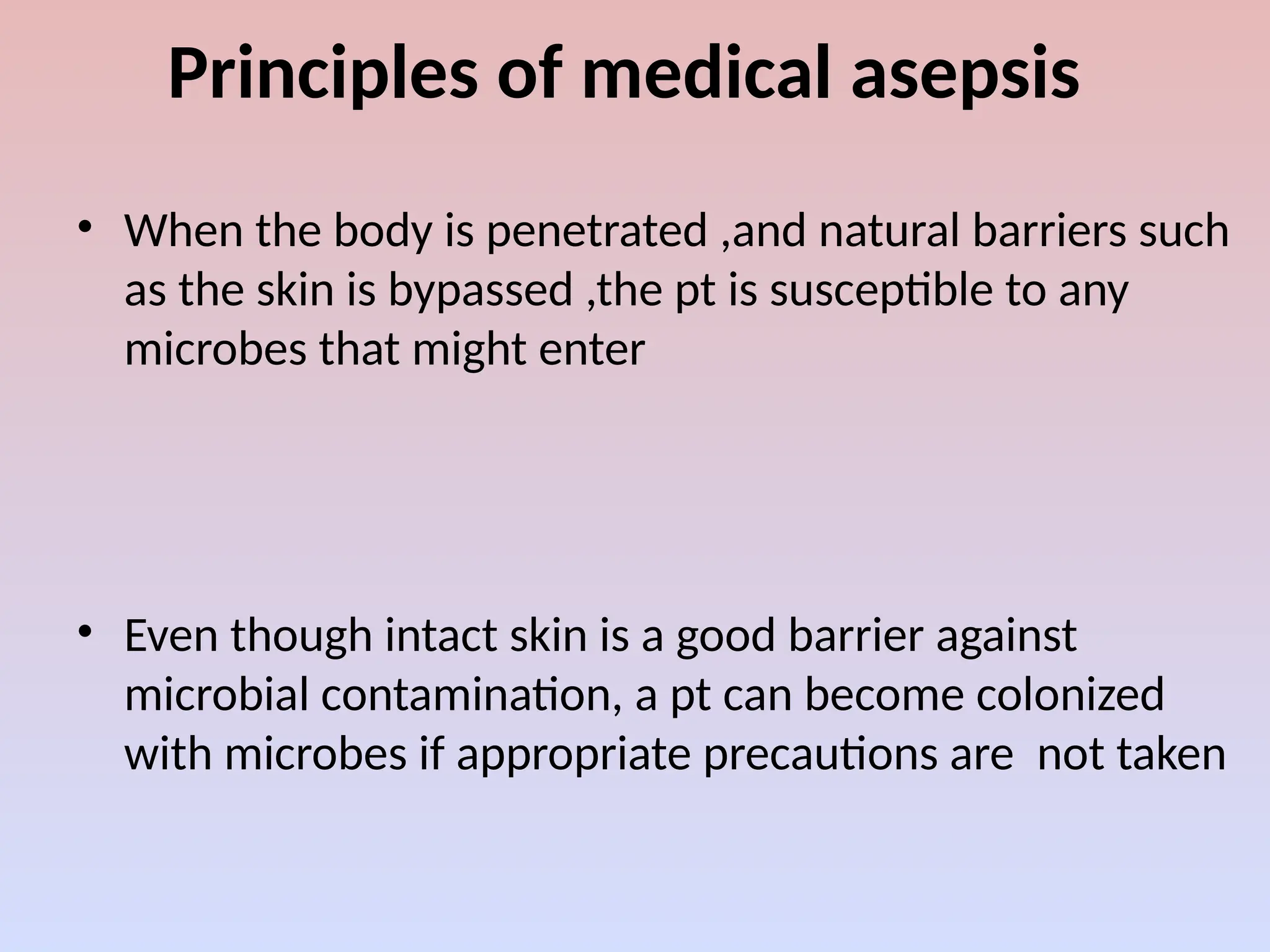 Principles of medical asepsis
• When the body is penetrated ,and natural barriers such
as the skin is bypassed ,the pt is susceptible to any
microbes that might enter
• Even though intact skin is a good barrier against
microbial contamination, a pt can become colonized
with microbes if appropriate precautions are not taken
 
