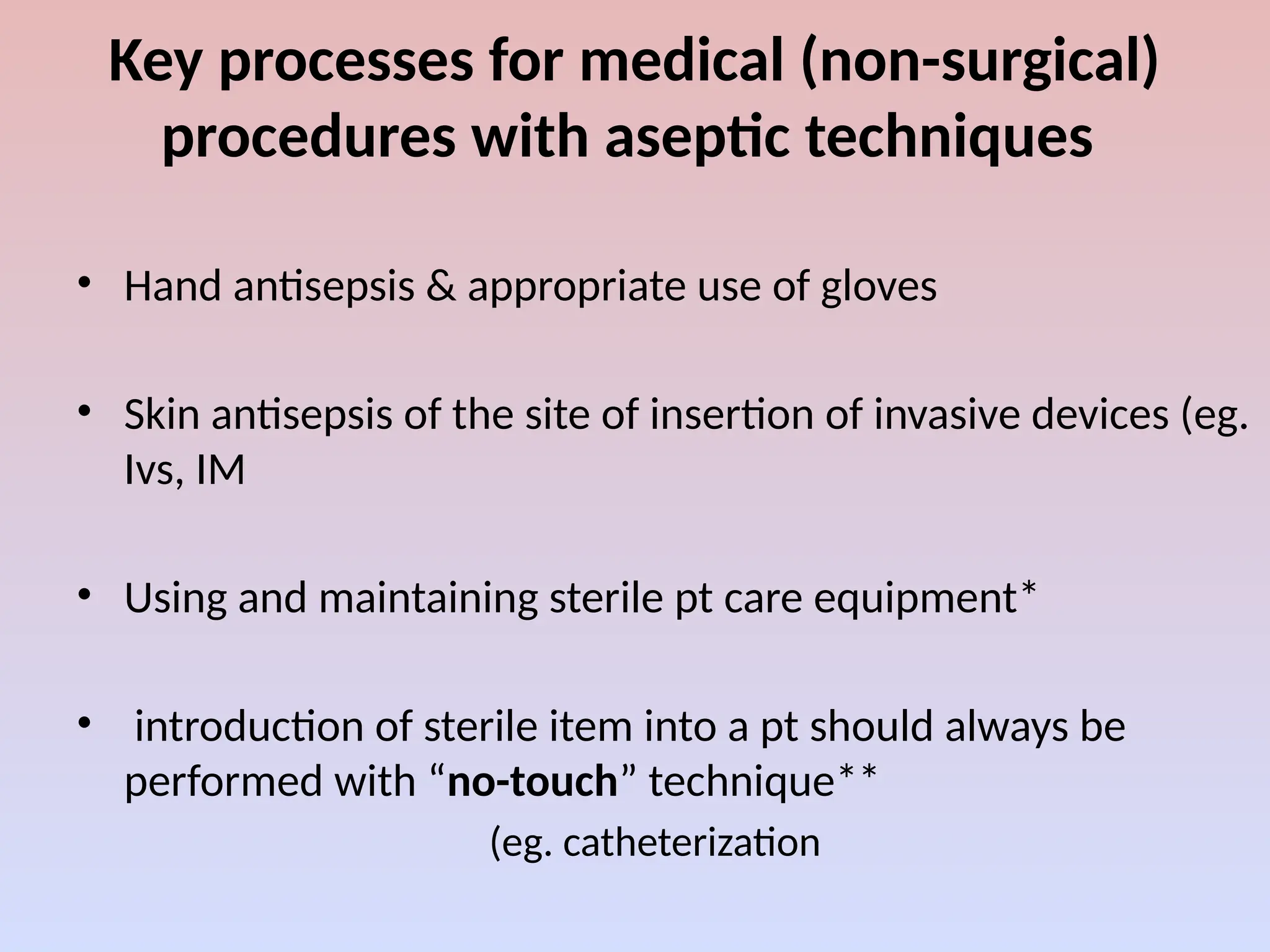 Key processes for medical (non-surgical)
procedures with aseptic techniques
• Hand antisepsis & appropriate use of gloves
• Skin antisepsis of the site of insertion of invasive devices (eg.
Ivs, IM
• Using and maintaining sterile pt care equipment*
• introduction of sterile item into a pt should always be
performed with “no-touch” technique**
(eg. catheterization
 