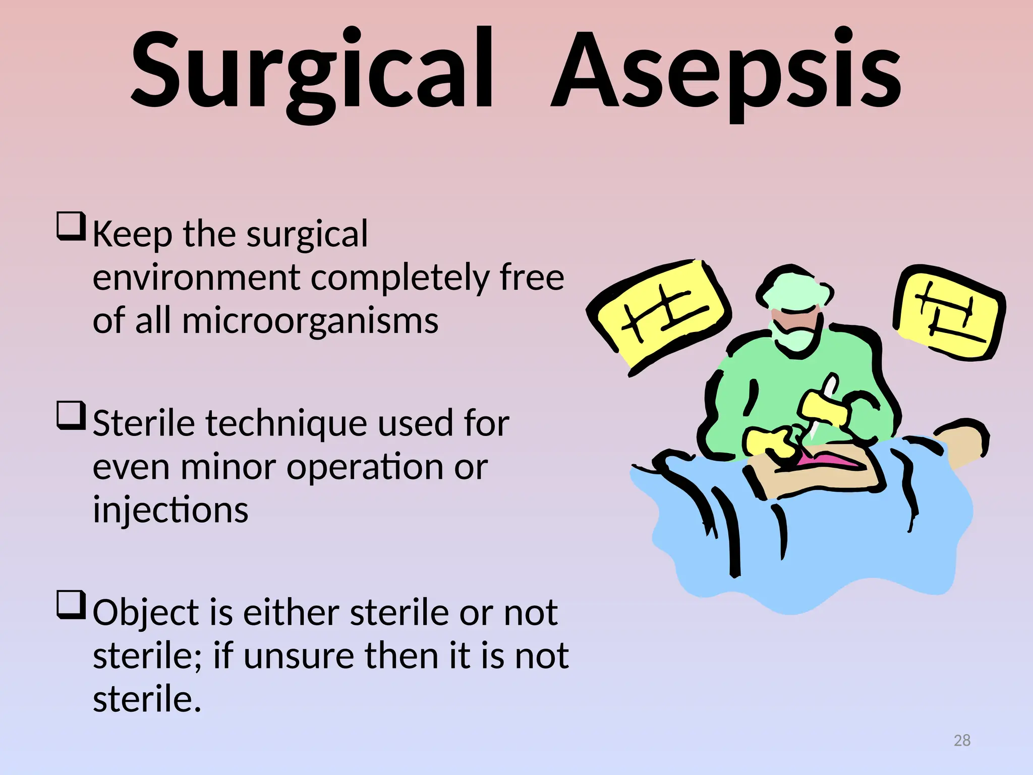 28
Surgical Asepsis
Keep the surgical
environment completely free
of all microorganisms
Sterile technique used for
even minor operation or
injections
Object is either sterile or not
sterile; if unsure then it is not
sterile.
 