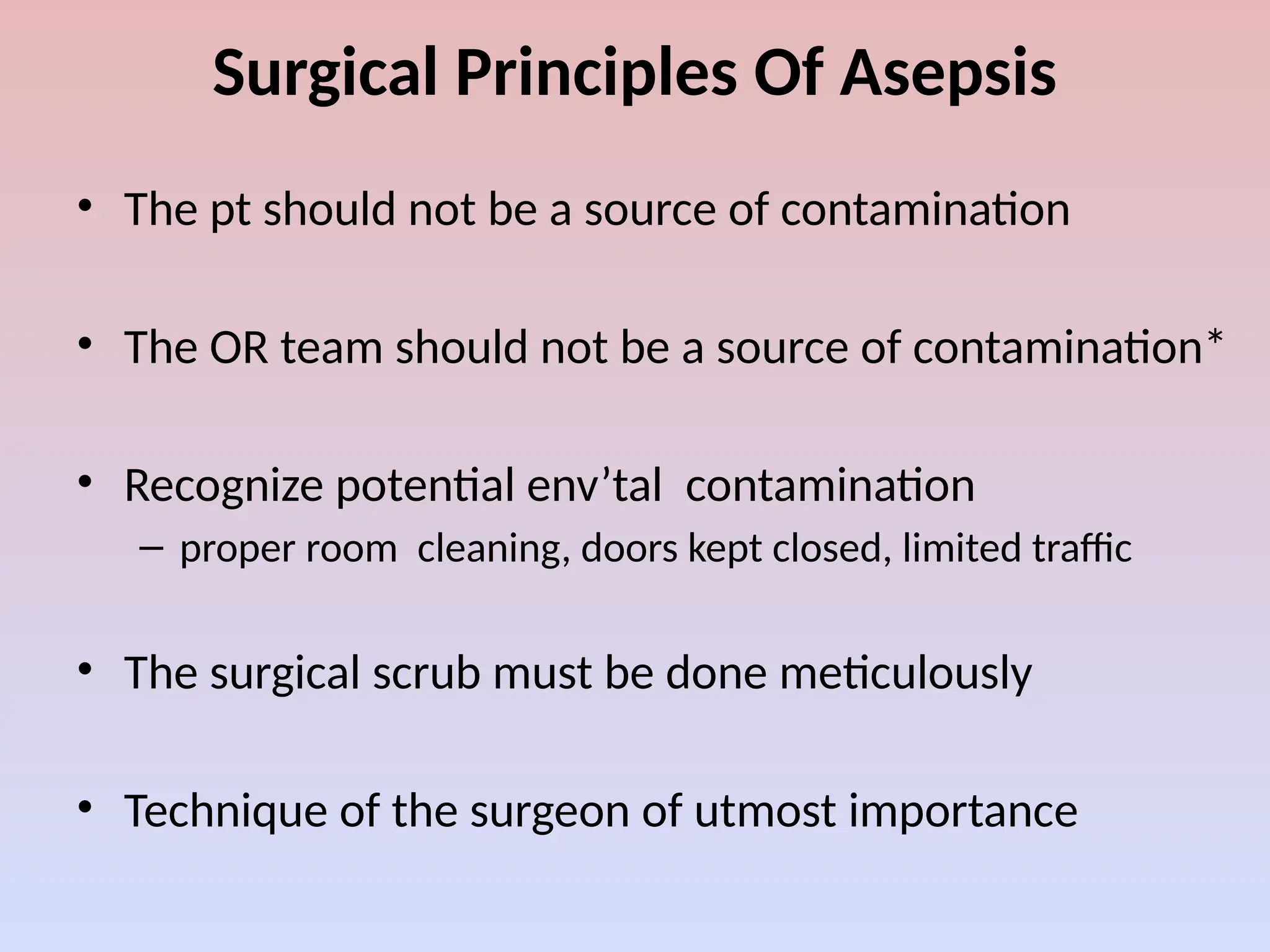 Surgical Principles Of Asepsis
• The pt should not be a source of contamination
• The OR team should not be a source of contamination*
• Recognize potential env’tal contamination
– proper room cleaning, doors kept closed, limited traffic
• The surgical scrub must be done meticulously
• Technique of the surgeon of utmost importance
 