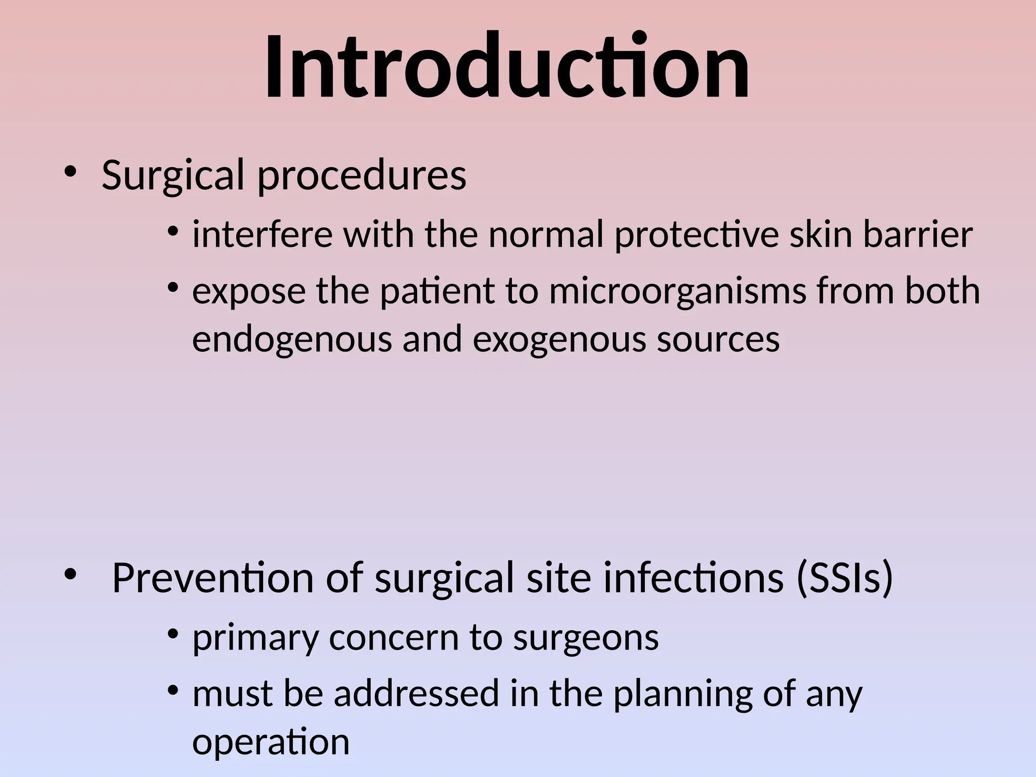 Introduction
• Surgical procedures
• interfere with the normal protective skin barrier
• expose the patient to microorganisms from both
endogenous and exogenous sources
• Prevention of surgical site infections (SSIs)
• primary concern to surgeons
• must be addressed in the planning of any
operation
 