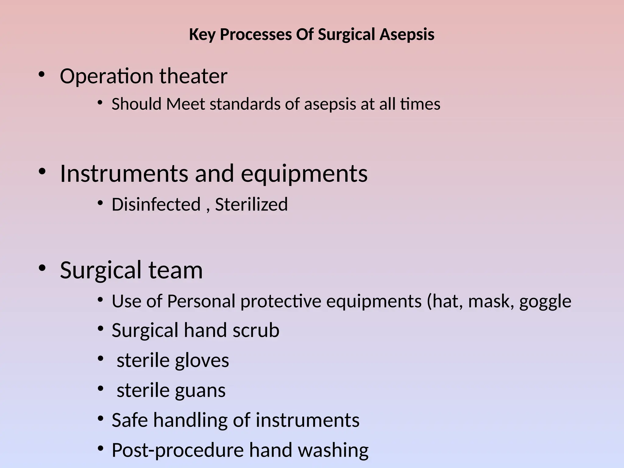 Key Processes Of Surgical Asepsis
• Operation theater
• Should Meet standards of asepsis at all times
• Instruments and equipments
• Disinfected , Sterilized
• Surgical team
• Use of Personal protective equipments (hat, mask, goggle
• Surgical hand scrub
• sterile gloves
• sterile guans
• Safe handling of instruments
• Post-procedure hand washing
 
