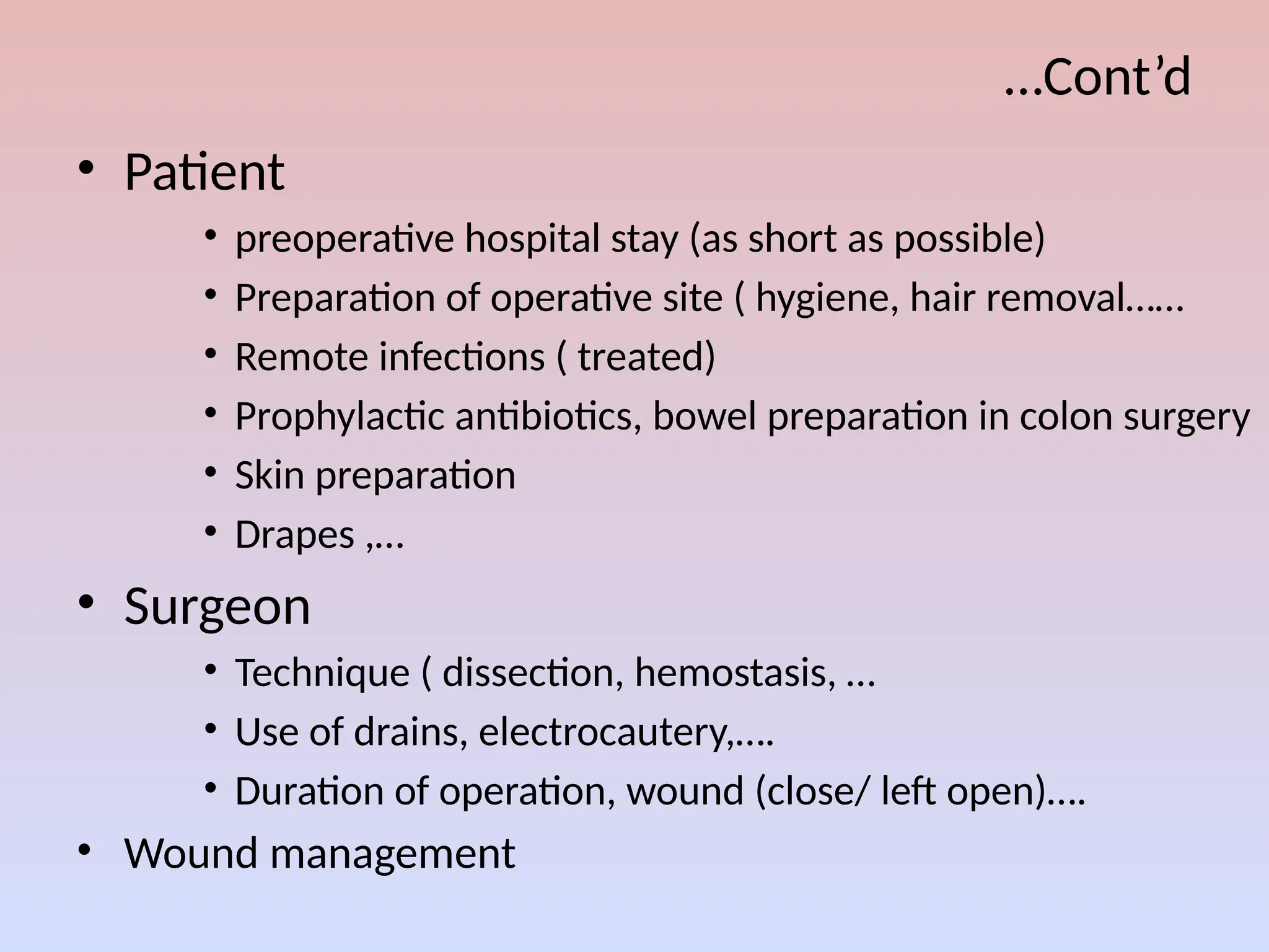 …Cont’d
• Patient
• preoperative hospital stay (as short as possible)
• Preparation of operative site ( hygiene, hair removal……
• Remote infections ( treated)
• Prophylactic antibiotics, bowel preparation in colon surgery
• Skin preparation
• Drapes ,…
• Surgeon
• Technique ( dissection, hemostasis, …
• Use of drains, electrocautery,….
• Duration of operation, wound (close/ left open)….
• Wound management
 
