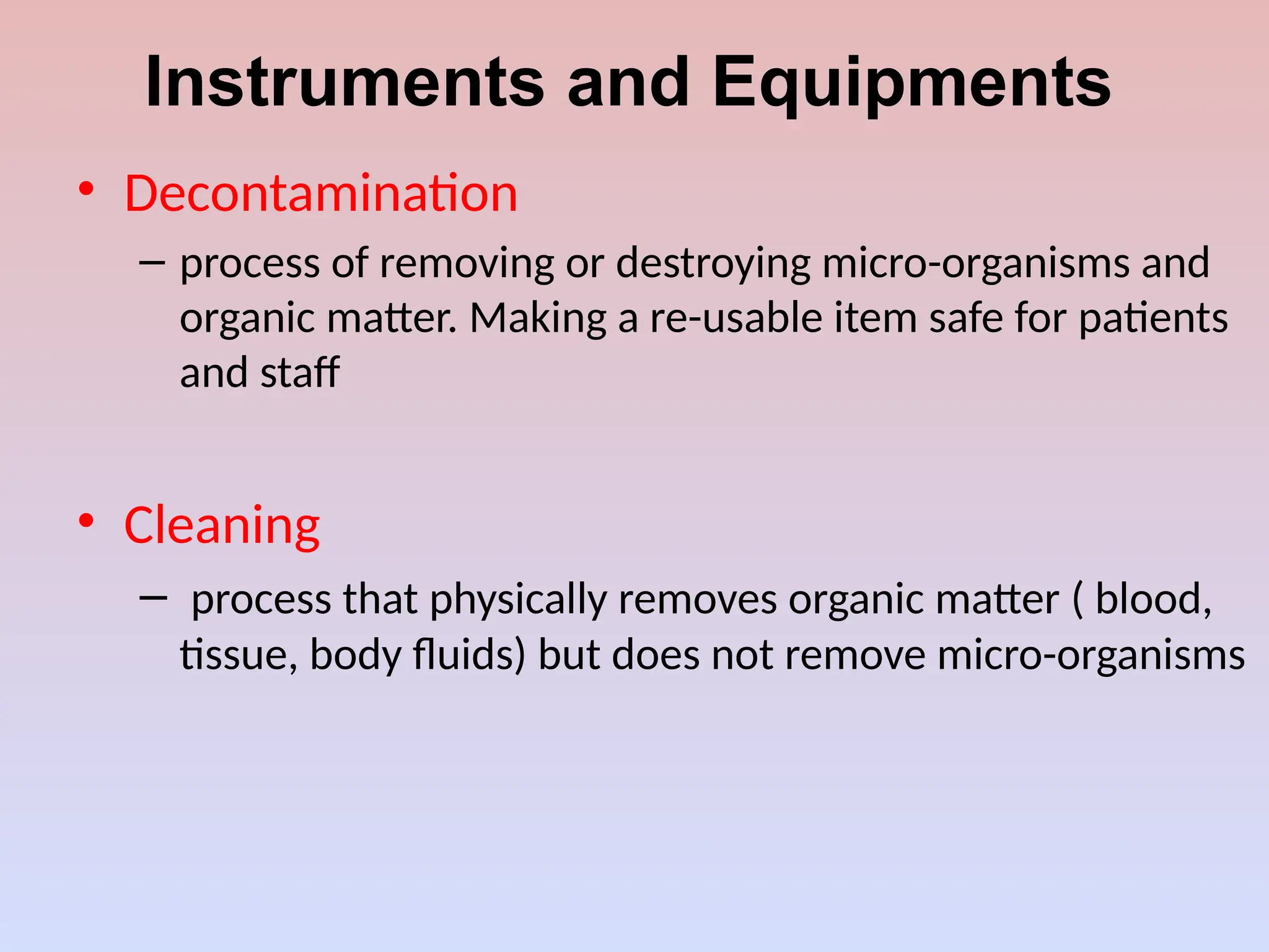 Instruments and Equipments
• Decontamination
– process of removing or destroying micro-organisms and
organic matter. Making a re-usable item safe for patients
and staff
• Cleaning
– process that physically removes organic matter ( blood,
tissue, body fluids) but does not remove micro-organisms
 
