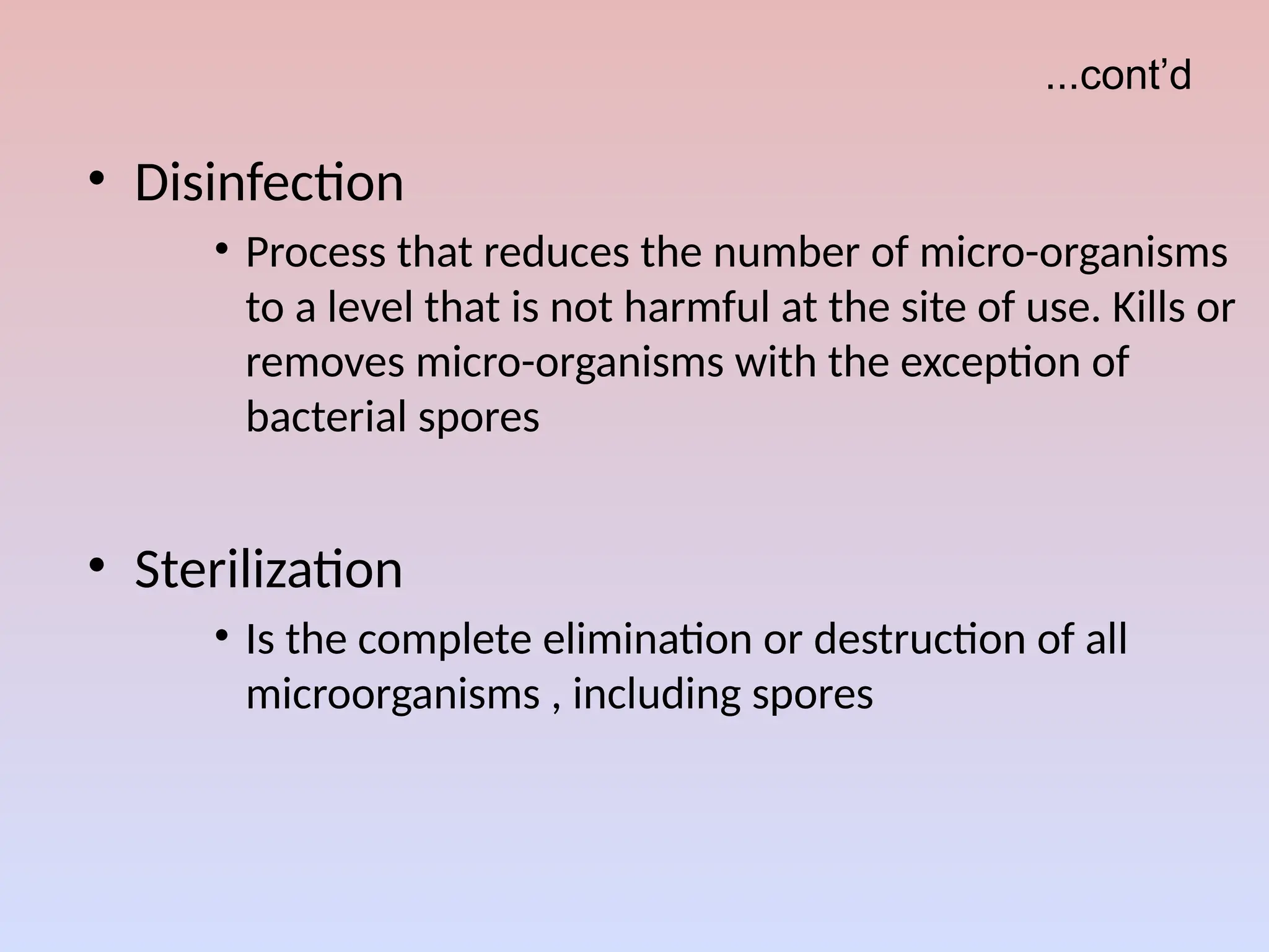...cont’d
• Disinfection
• Process that reduces the number of micro-organisms
to a level that is not harmful at the site of use. Kills or
removes micro-organisms with the exception of
bacterial spores
• Sterilization
• Is the complete elimination or destruction of all
microorganisms , including spores
 