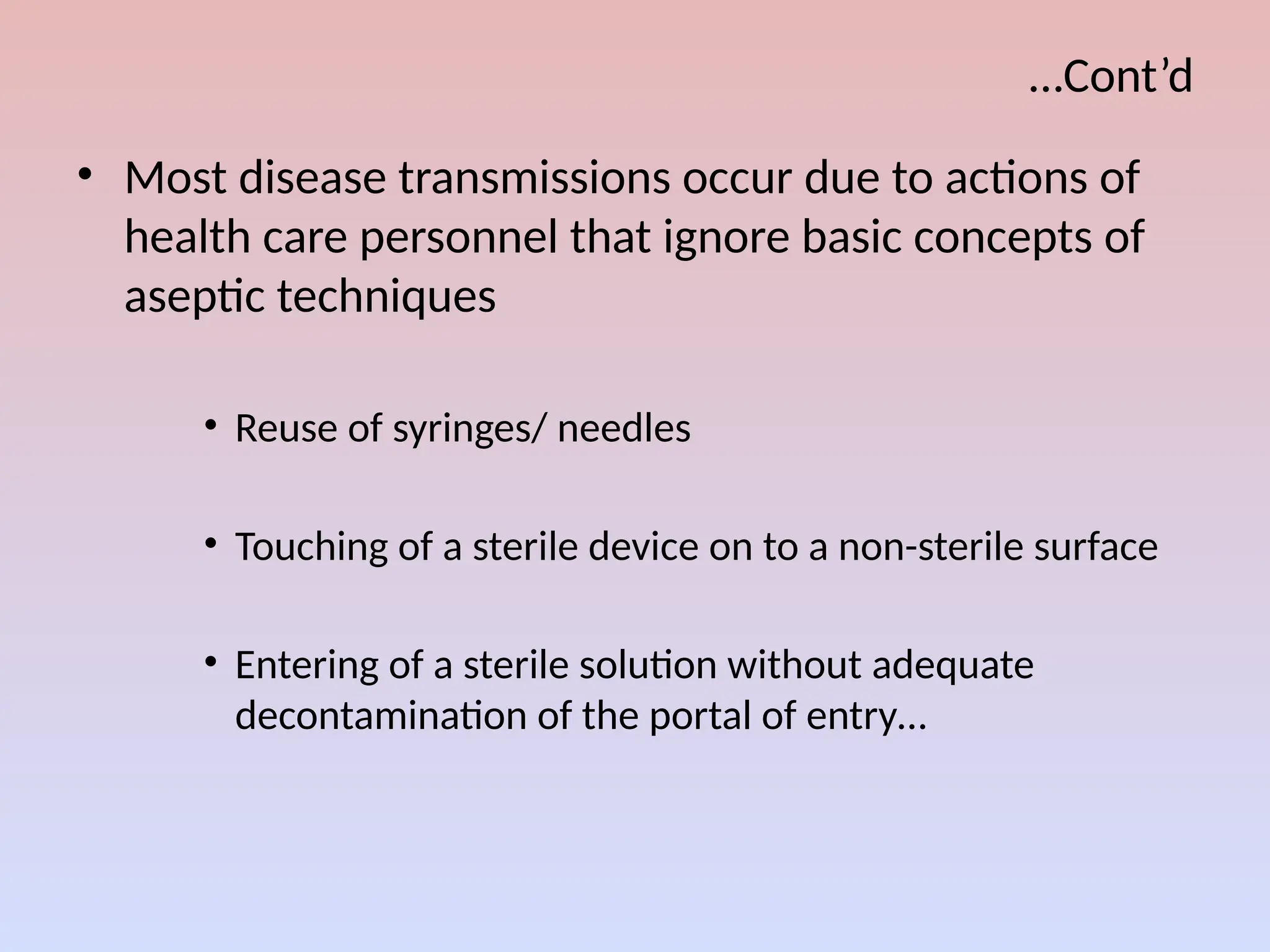 …Cont’d
• Most disease transmissions occur due to actions of
health care personnel that ignore basic concepts of
aseptic techniques
• Reuse of syringes/ needles
• Touching of a sterile device on to a non-sterile surface
• Entering of a sterile solution without adequate
decontamination of the portal of entry…
 
