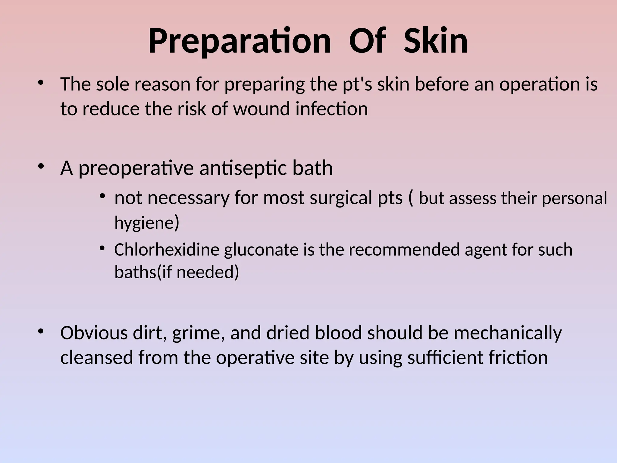 Preparation Of Skin
• The sole reason for preparing the pt's skin before an operation is
to reduce the risk of wound infection
• A preoperative antiseptic bath
• not necessary for most surgical pts ( but assess their personal
hygiene)
• Chlorhexidine gluconate is the recommended agent for such
baths(if needed)
• Obvious dirt, grime, and dried blood should be mechanically
cleansed from the operative site by using sufficient friction
 