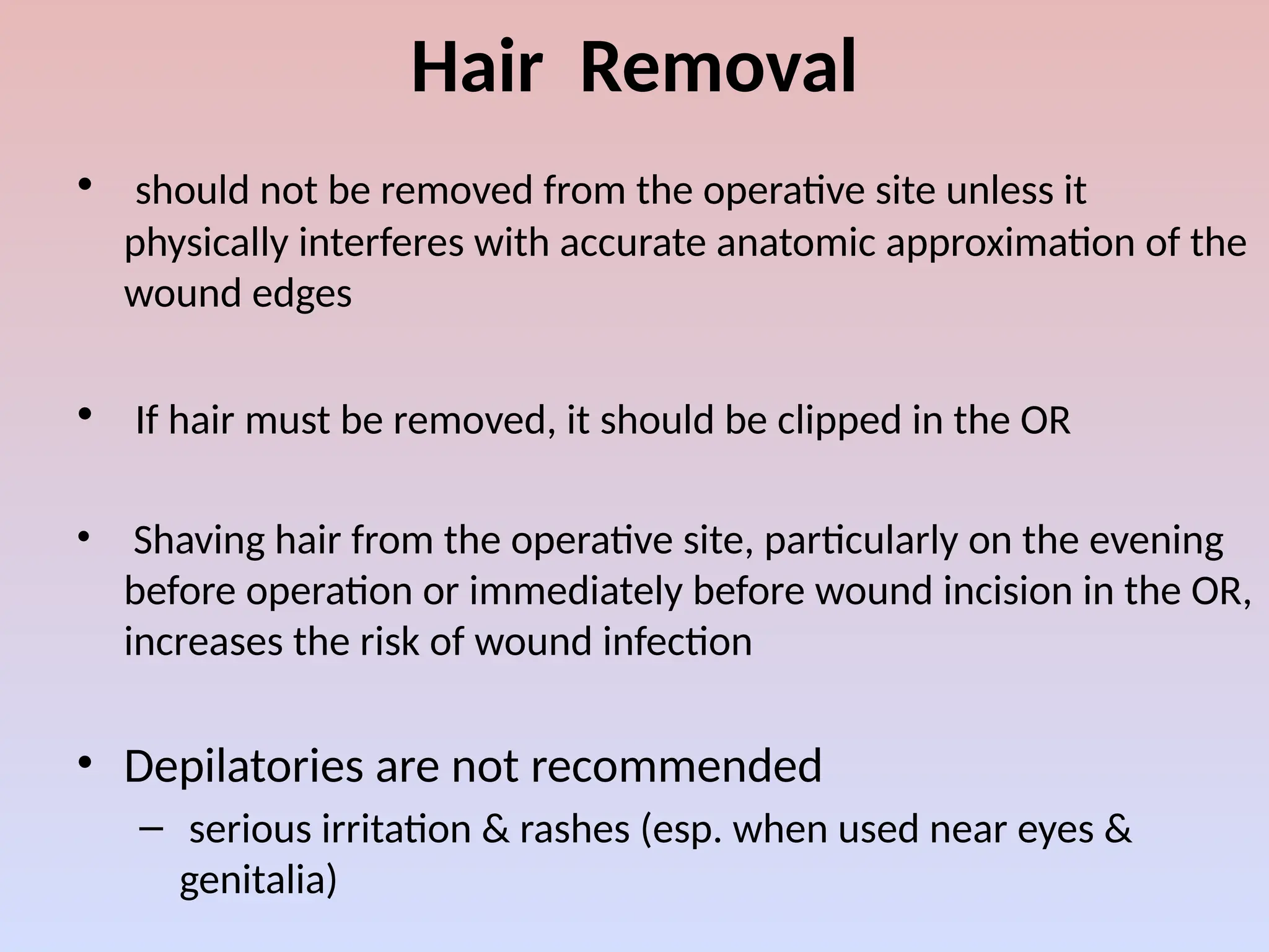 Hair Removal
• should not be removed from the operative site unless it
physically interferes with accurate anatomic approximation of the
wound edges
• If hair must be removed, it should be clipped in the OR
• Shaving hair from the operative site, particularly on the evening
before operation or immediately before wound incision in the OR,
increases the risk of wound infection
• Depilatories are not recommended
– serious irritation & rashes (esp. when used near eyes &
genitalia)
 