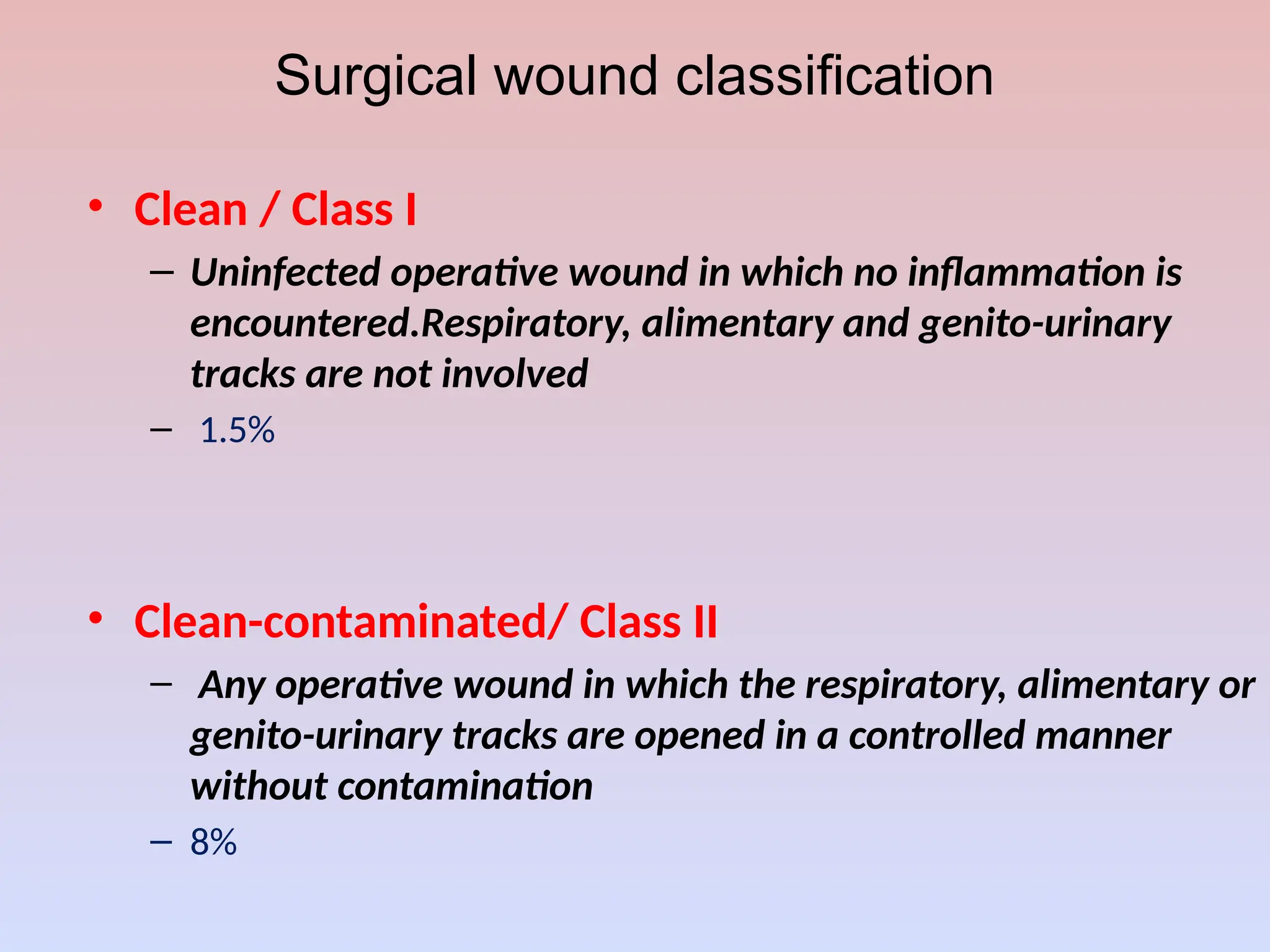 Surgical wound classification
• Clean / Class I
– Uninfected operative wound in which no inflammation is
encountered.Respiratory, alimentary and genito-urinary
tracks are not involved
– 1.5%
• Clean-contaminated/ Class II
– Any operative wound in which the respiratory, alimentary or
genito-urinary tracks are opened in a controlled manner
without contamination
– 8%
 