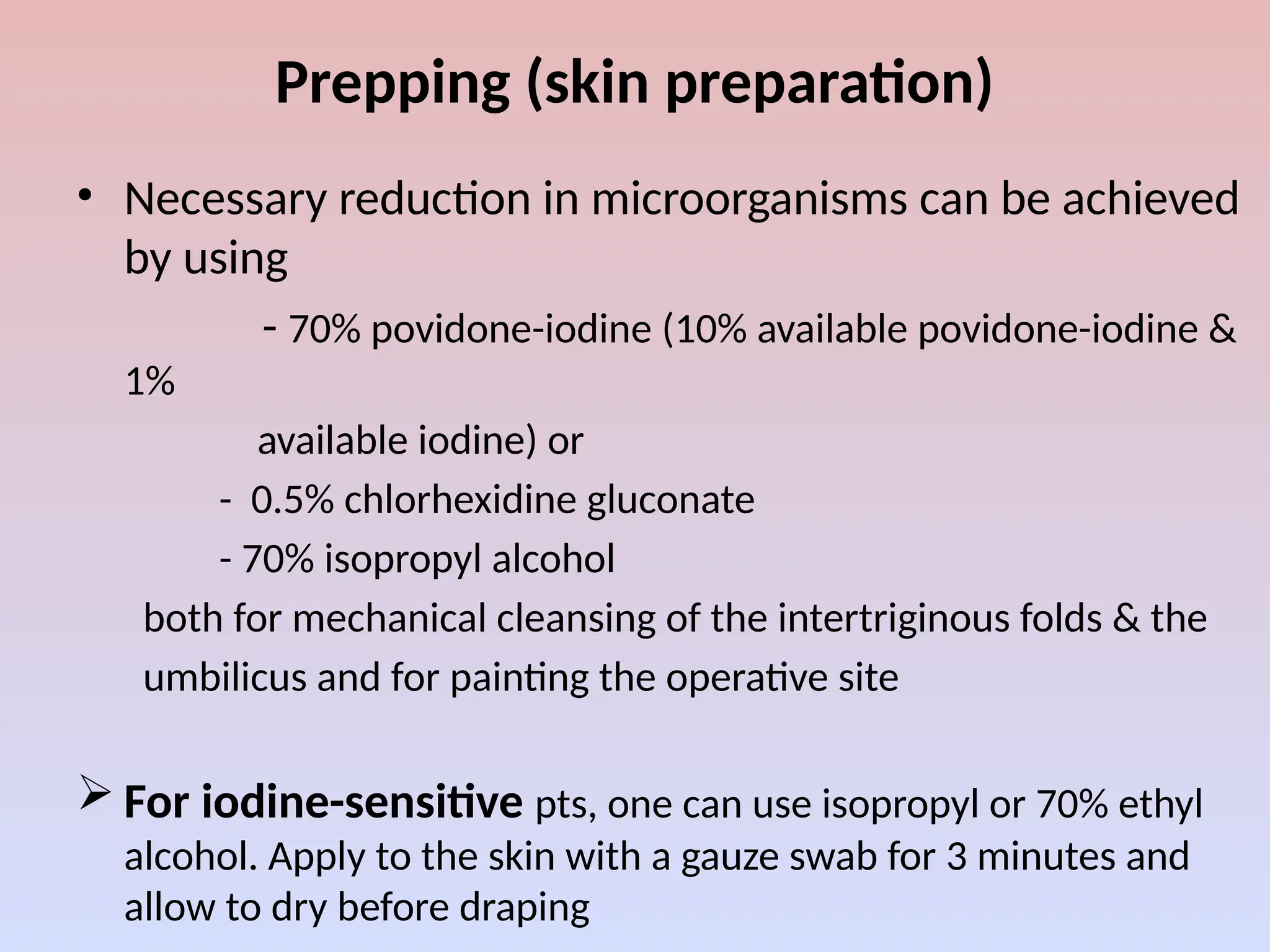 Prepping (skin preparation)
• Necessary reduction in microorganisms can be achieved
by using
- 70% povidone-iodine (10% available povidone-iodine &
1%
available iodine) or
- 0.5% chlorhexidine gluconate
- 70% isopropyl alcohol
both for mechanical cleansing of the intertriginous folds & the
umbilicus and for painting the operative site
 For iodine-sensitive pts, one can use isopropyl or 70% ethyl
alcohol. Apply to the skin with a gauze swab for 3 minutes and
allow to dry before draping
 
