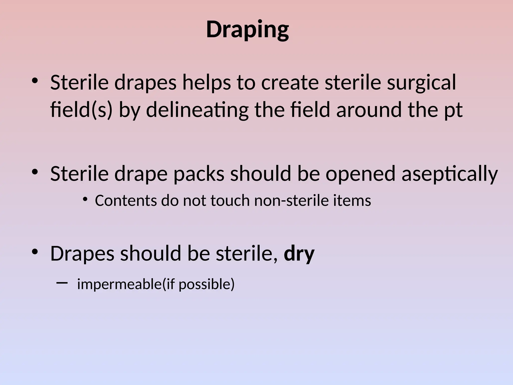 Draping
• Sterile drapes helps to create sterile surgical
field(s) by delineating the field around the pt
• Sterile drape packs should be opened aseptically
• Contents do not touch non-sterile items
• Drapes should be sterile, dry
– impermeable(if possible)
 