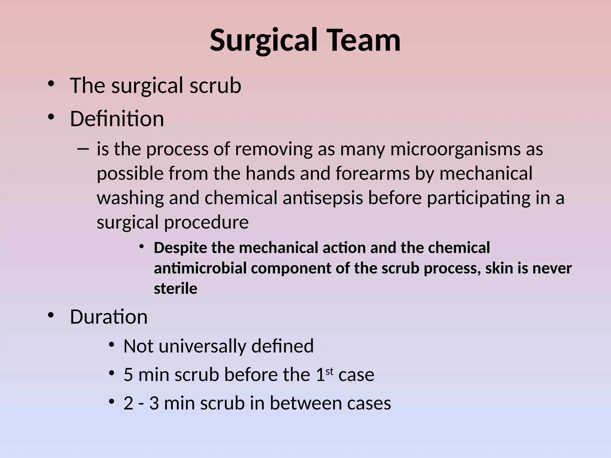 Surgical Team
• The surgical scrub
• Definition
– is the process of removing as many microorganisms as
possible from the hands and forearms by mechanical
washing and chemical antisepsis before participating in a
surgical procedure
• Despite the mechanical action and the chemical
antimicrobial component of the scrub process, skin is never
sterile
• Duration
• Not universally defined
• 5 min scrub before the 1st
case
• 2 - 3 min scrub in between cases
 