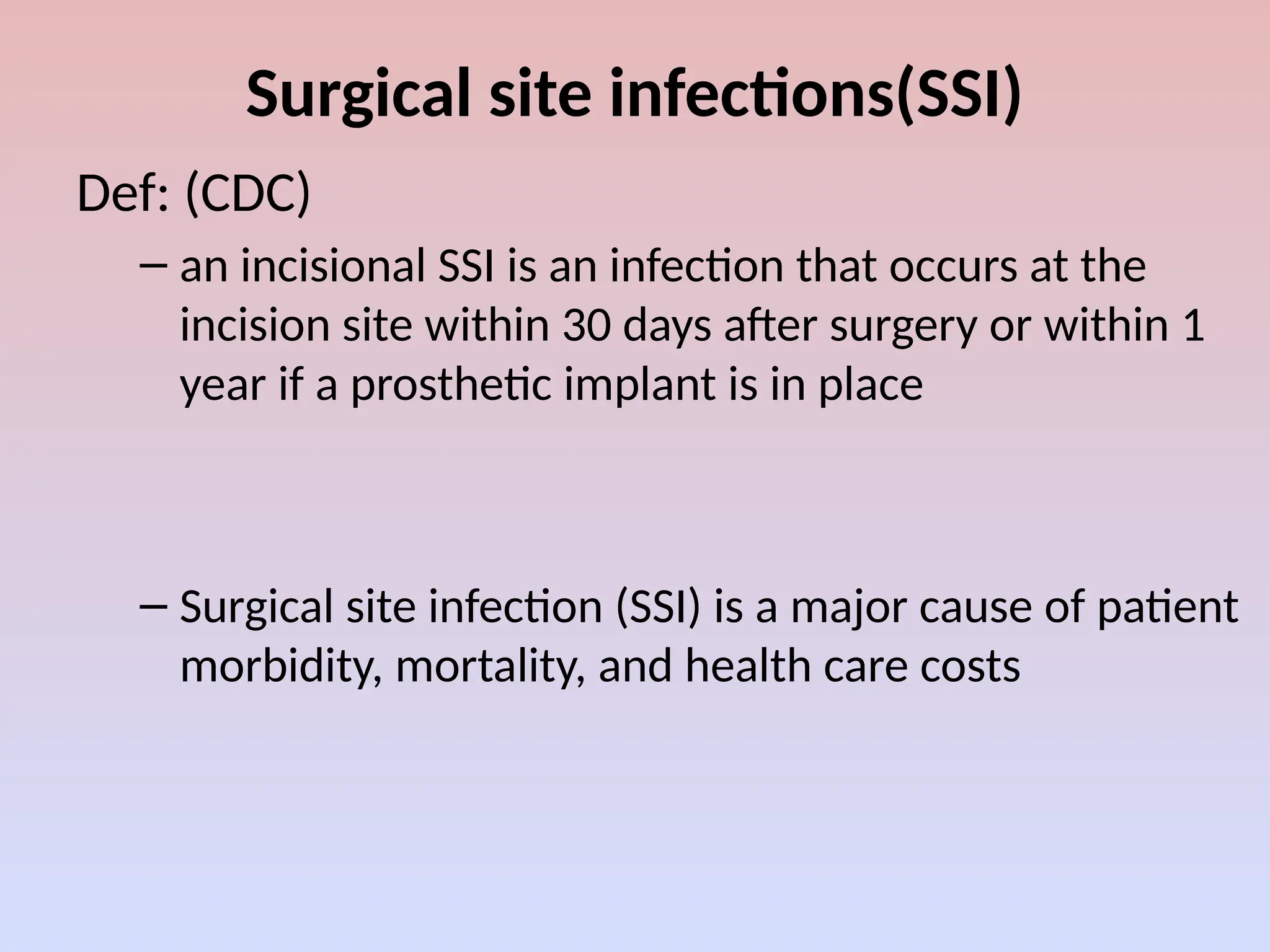Surgical site infections(SSI)
Def: (CDC)
– an incisional SSI is an infection that occurs at the
incision site within 30 days after surgery or within 1
year if a prosthetic implant is in place
– Surgical site infection (SSI) is a major cause of patient
morbidity, mortality, and health care costs
 